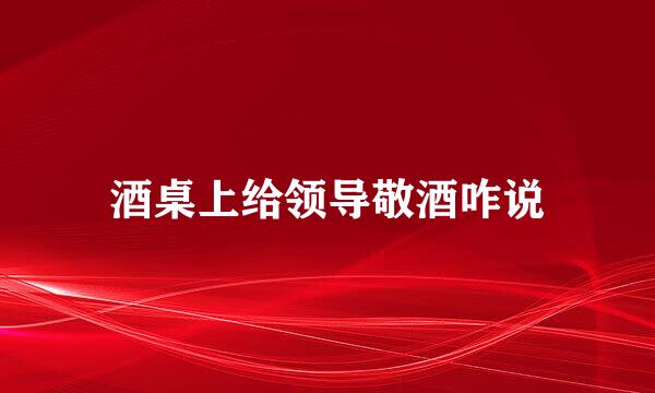 酒桌上给领导敬酒咋说