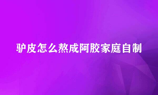 驴皮怎么熬成阿胶家庭自制