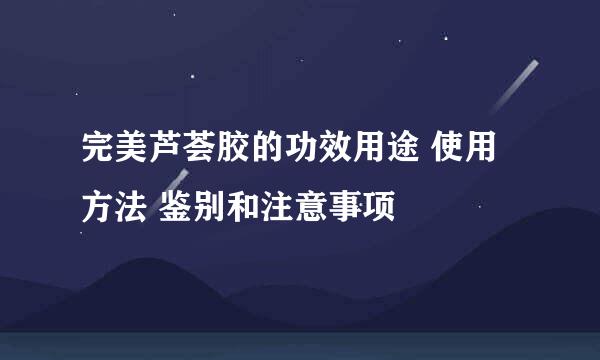 完美芦荟胶的功效用途 使用方法 鉴别和注意事项