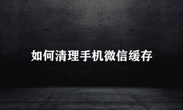 如何清理手机微信缓存