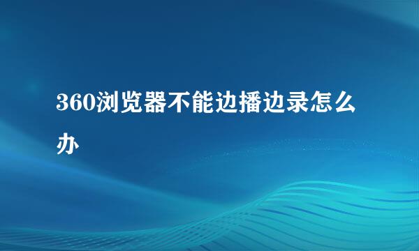 360浏览器不能边播边录怎么办