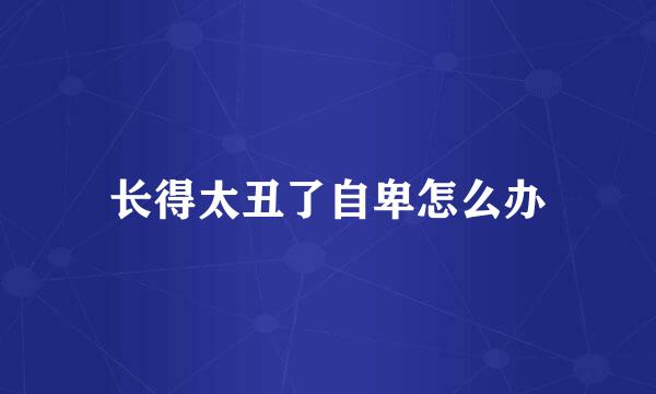 长得太丑了自卑怎么办
