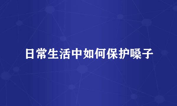 日常生活中如何保护嗓子