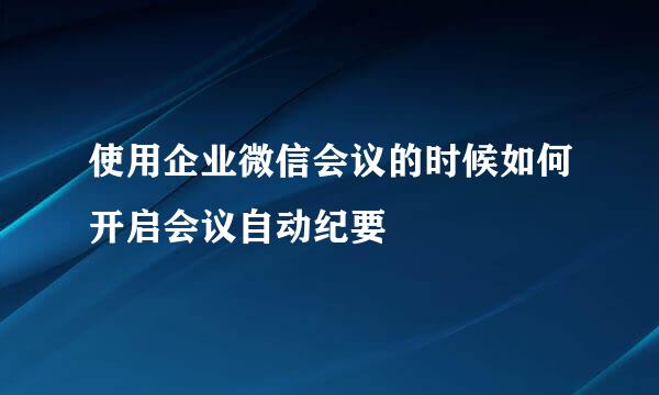 使用企业微信会议的时候如何开启会议自动纪要