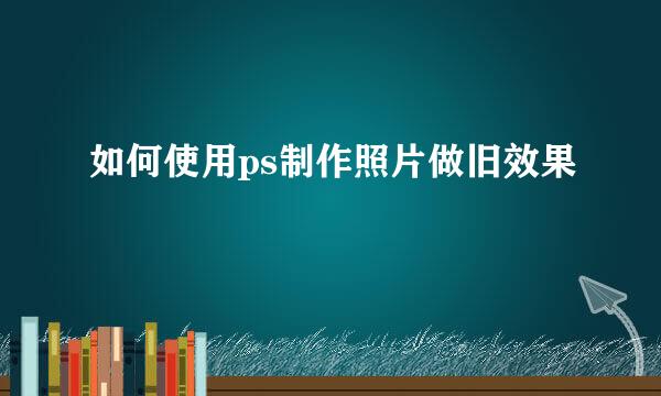 如何使用ps制作照片做旧效果