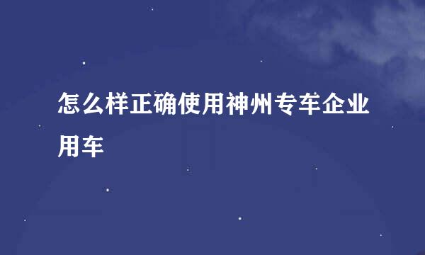 怎么样正确使用神州专车企业用车