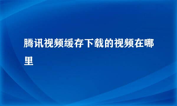 腾讯视频缓存下载的视频在哪里