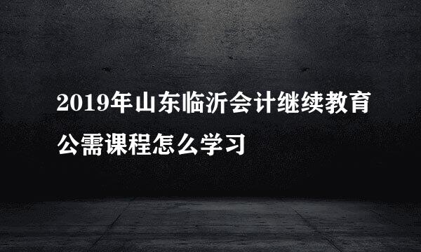 2019年山东临沂会计继续教育公需课程怎么学习