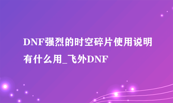 DNF强烈的时空碎片使用说明有什么用_飞外DNF