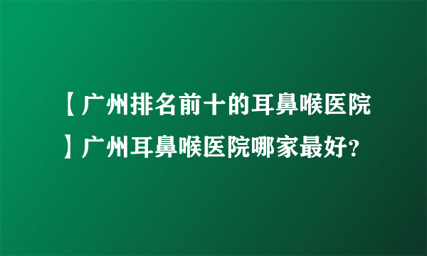 【广州排名前十的耳鼻喉医院】广州耳鼻喉医院哪家最好？
