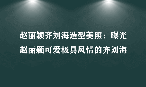 赵丽颖齐刘海造型美照：曝光赵丽颖可爱极具风情的齐刘海