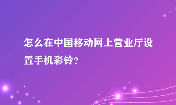怎么在中国移动网上营业厅设置手机彩铃？