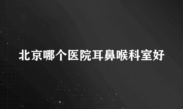北京哪个医院耳鼻喉科室好