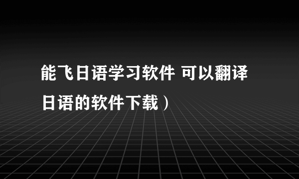 能飞日语学习软件 可以翻译日语的软件下载）