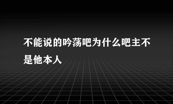 不能说的吟荡吧为什么吧主不是他本人