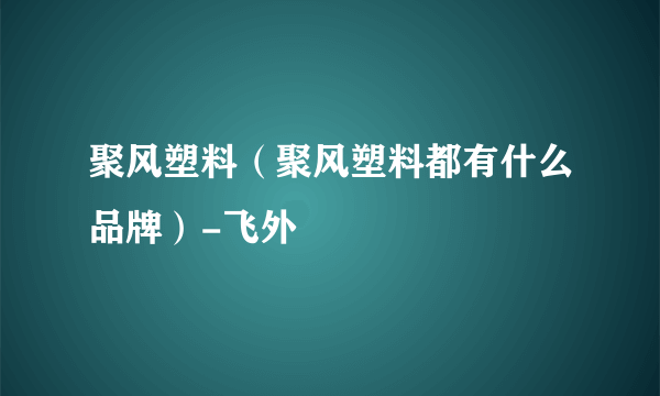聚风塑料（聚风塑料都有什么品牌）-飞外