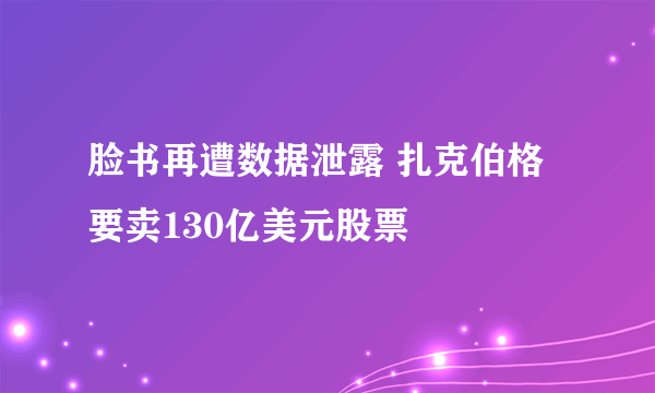 脸书再遭数据泄露 扎克伯格要卖130亿美元股票