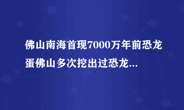 佛山南海首现7000万年前恐龙蛋佛山多次挖出过恐龙蛋化石_飞外网