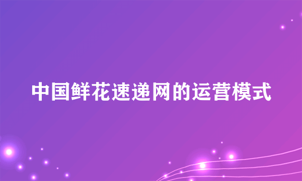 中国鲜花速递网的运营模式