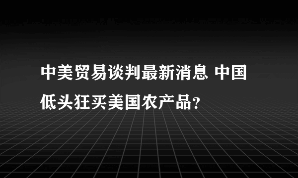 中美贸易谈判最新消息 中国低头狂买美国农产品？
