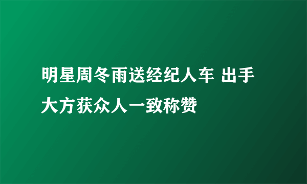 明星周冬雨送经纪人车 出手大方获众人一致称赞