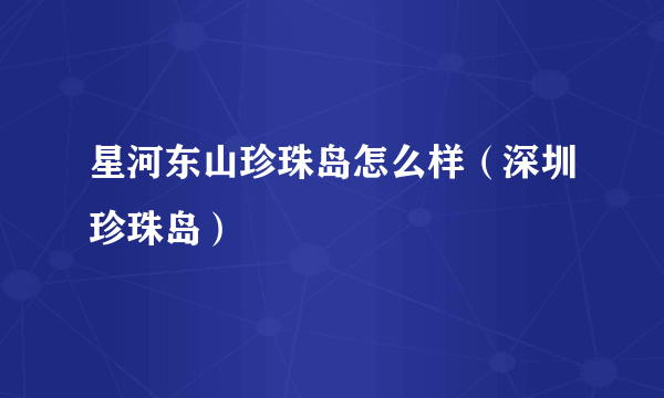 星河东山珍珠岛怎么样（深圳珍珠岛）