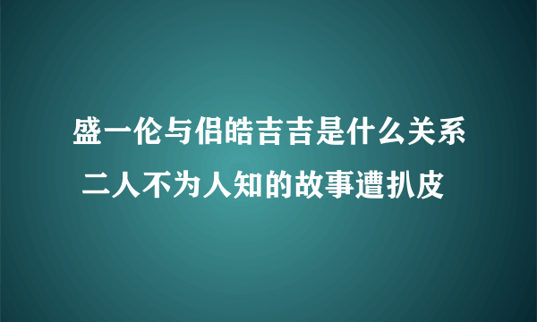 盛一伦与侣皓吉吉是什么关系 二人不为人知的故事遭扒皮