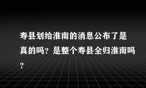 寿县划给淮南的消息公布了是真的吗？是整个寿县全归淮南吗？