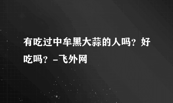有吃过中牟黑大蒜的人吗？好吃吗？-飞外网