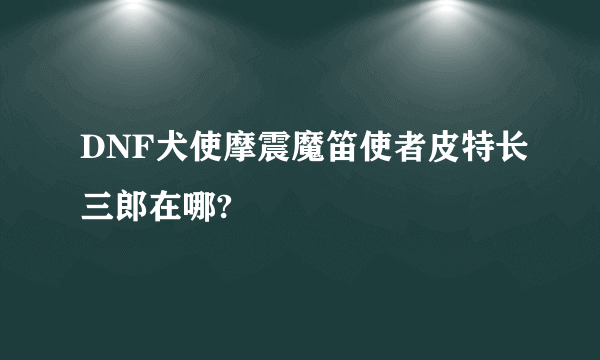 DNF犬使摩震魔笛使者皮特长三郎在哪?