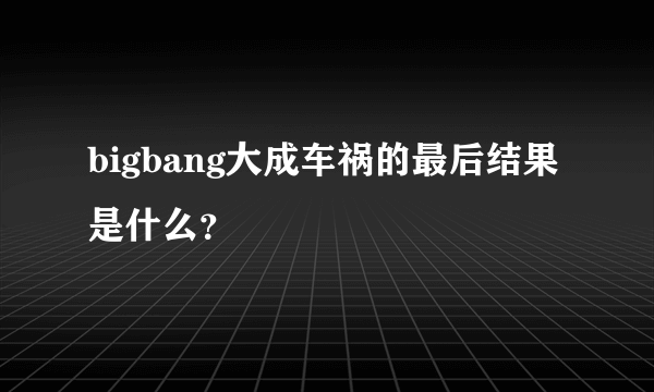 bigbang大成车祸的最后结果是什么？