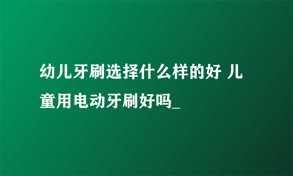 幼儿牙刷选择什么样的好 儿童用电动牙刷好吗_