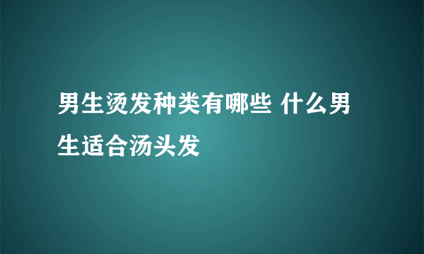 男生烫发种类有哪些 什么男生适合汤头发