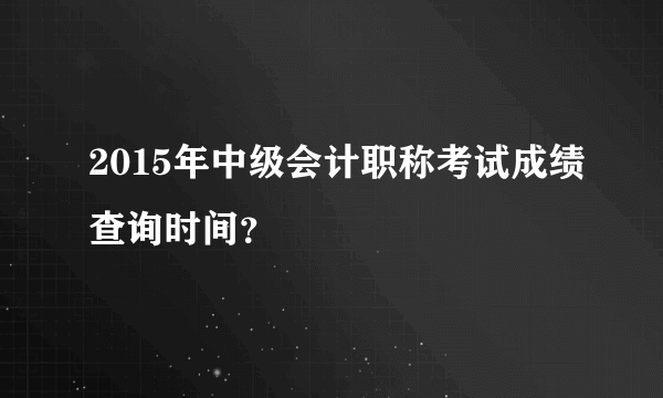 2015年中级会计职称考试成绩查询时间？