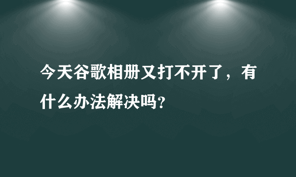 今天谷歌相册又打不开了，有什么办法解决吗？
