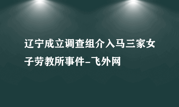 辽宁成立调查组介入马三家女子劳教所事件-飞外网