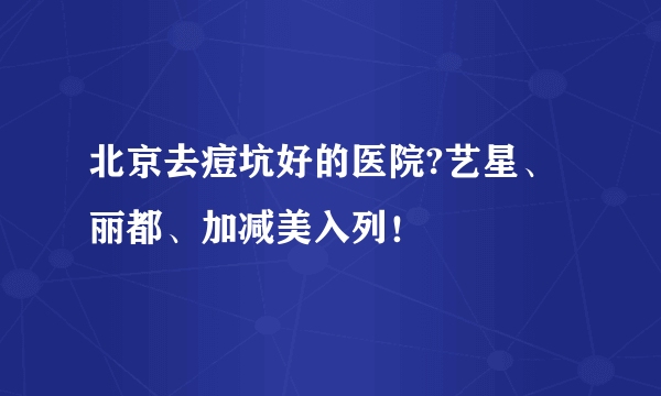 北京去痘坑好的医院?艺星、丽都、加减美入列！