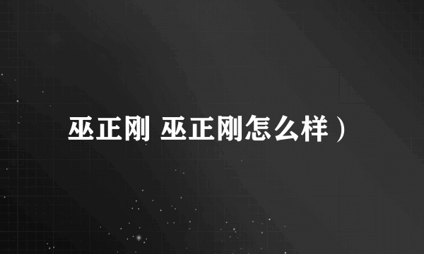 巫正刚 巫正刚怎么样）
