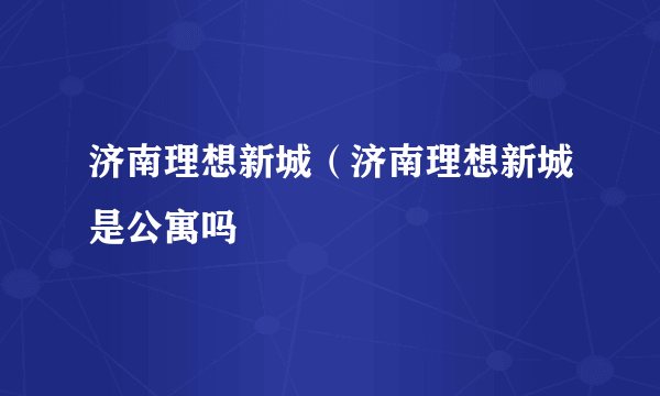 济南理想新城（济南理想新城是公寓吗