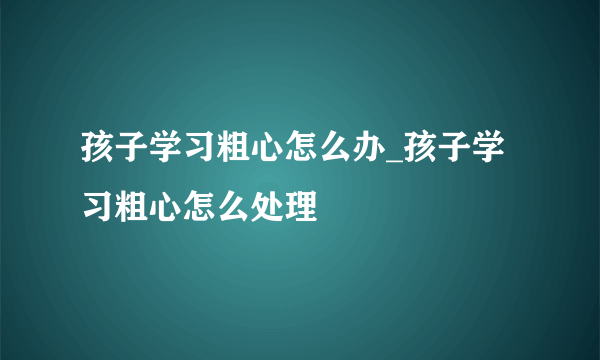 孩子学习粗心怎么办_孩子学习粗心怎么处理