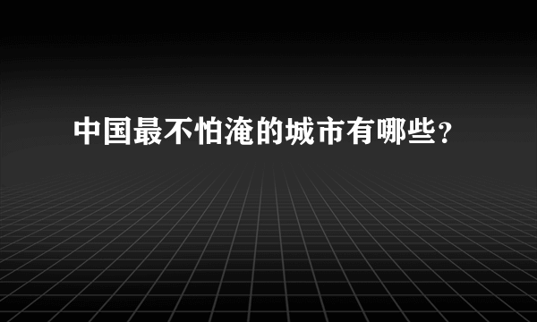 中国最不怕淹的城市有哪些？