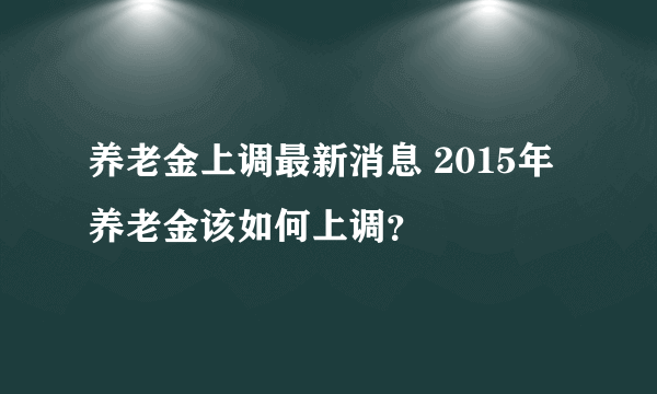 养老金上调最新消息 2015年养老金该如何上调？