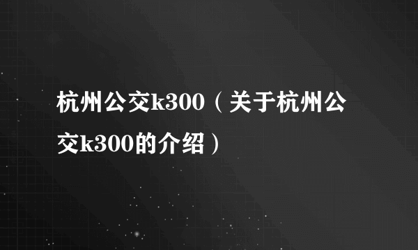 杭州公交k300（关于杭州公交k300的介绍）