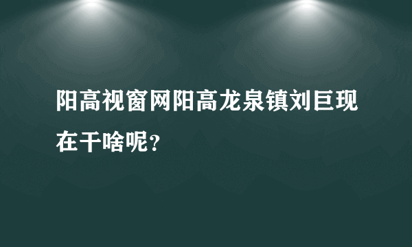 阳高视窗网阳高龙泉镇刘巨现在干啥呢？