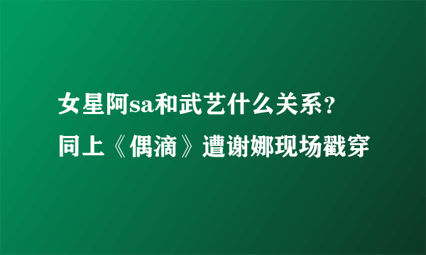 女星阿sa和武艺什么关系？ 同上《偶滴》遭谢娜现场戳穿