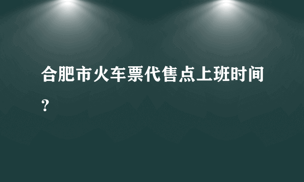 合肥市火车票代售点上班时间？
