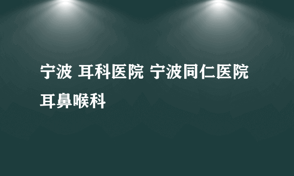 宁波 耳科医院 宁波同仁医院耳鼻喉科