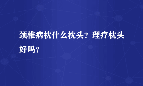 颈椎病枕什么枕头？理疗枕头好吗？