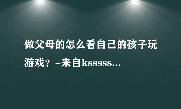 做父母的怎么看自己的孩子玩游戏？-来自ksssssss优酷空间ksssssssyouku.lofte