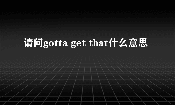 请问gotta get that什么意思